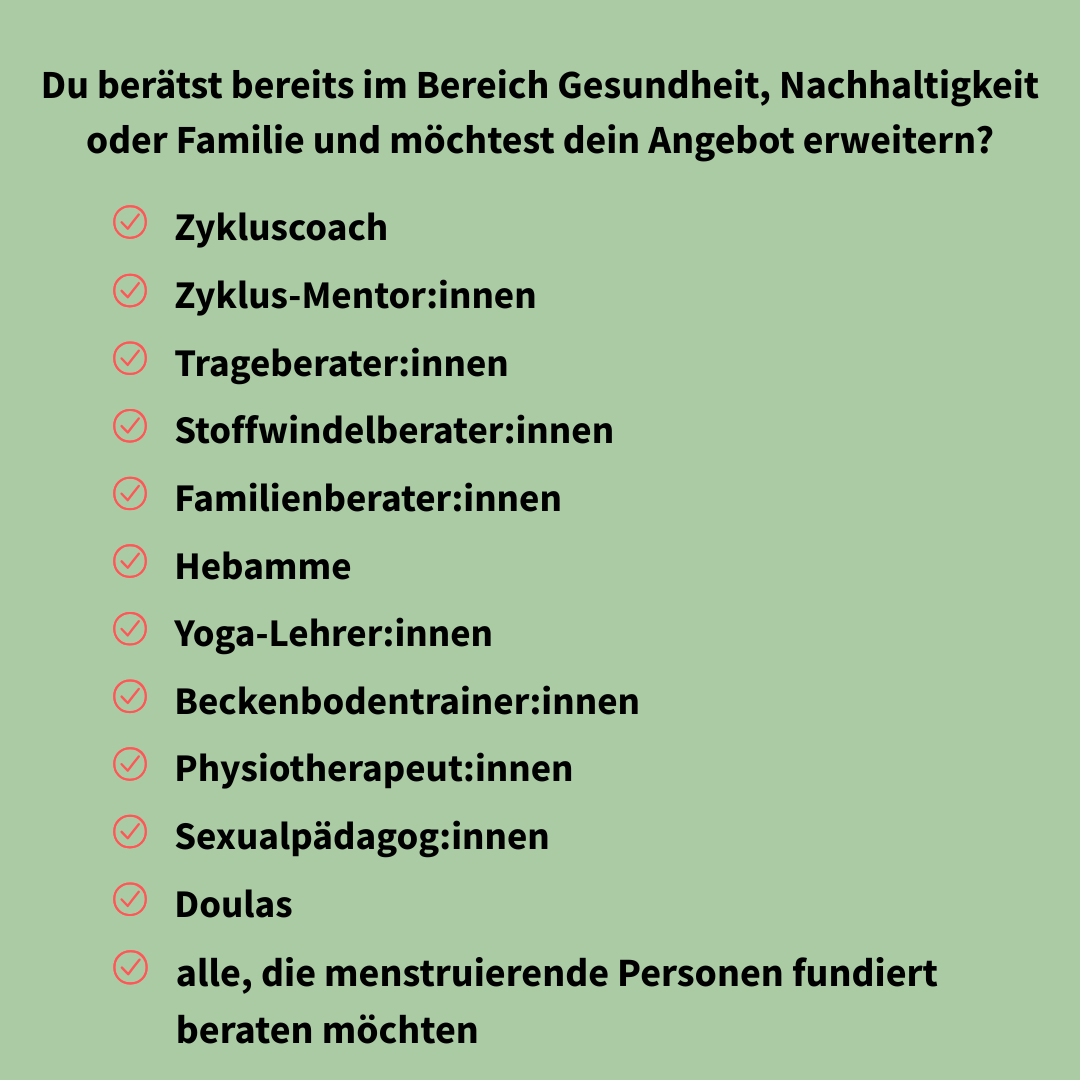 Für wen die Ausbildung ist: Hebammen, Doulas, Stoffwindel- und Trageberater:innen, Beckenbodentrainer:innen, Physiotherapeut:innen, Sexualpädagog:innen und alle, die menstruierende Menschen beraten möchten.